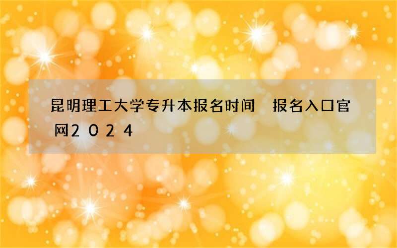 昆明理工大学专升本报名时间 报名入口官网2024